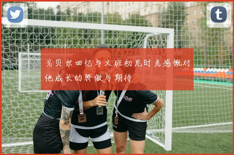 戈贝尔回忆与文班初见时光感慨对他成长的骄傲与期待