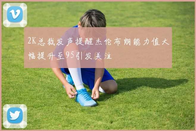2K总裁发声提醒杰伦布朗能力值大幅提升至95引发关注
