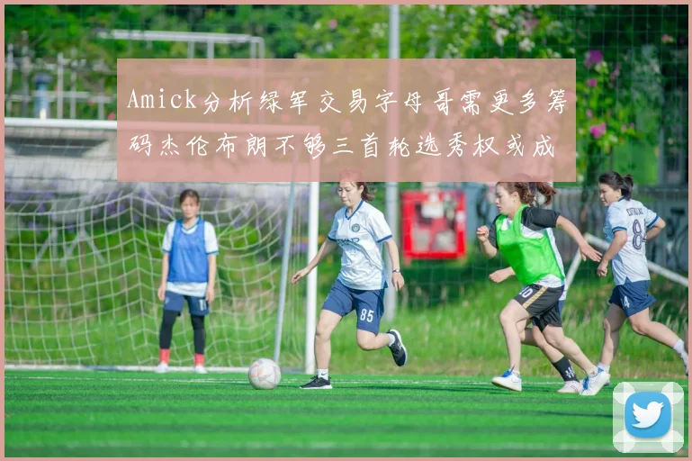 Amick分析绿军交易字母哥需更多筹码杰伦布朗不够三首轮选秀权或成关键