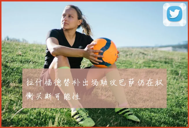 拉什福德替补出场助攻巴萨仍在权衡买断可能性