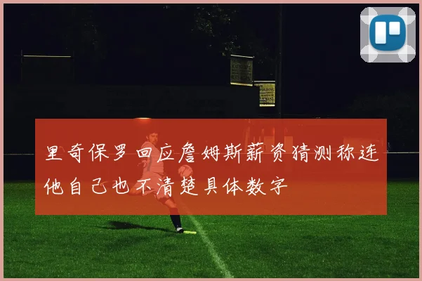 里奇保罗回应詹姆斯薪资猜测称连他自己也不清楚具体数字