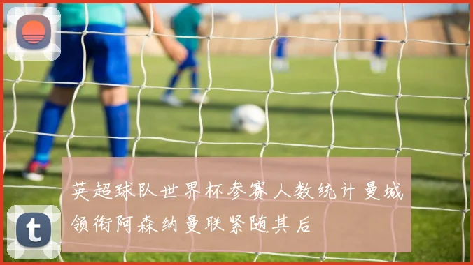英超球队世界杯参赛人数统计曼城领衔阿森纳曼联紧随其后