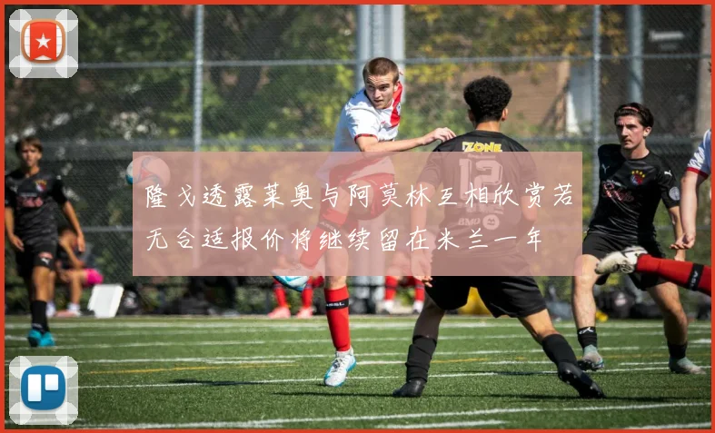 隆戈透露莱奥与阿莫林互相欣赏若无合适报价将继续留在米兰一年
