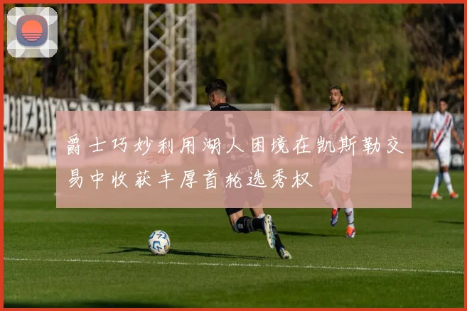 爵士巧妙利用湖人困境在凯斯勒交易中收获丰厚首轮选秀权