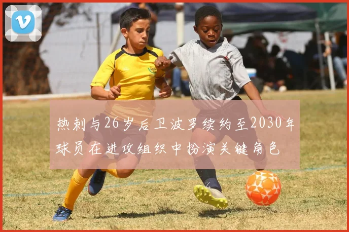 热刺与26岁后卫波罗续约至2030年球员在进攻组织中扮演关键角色