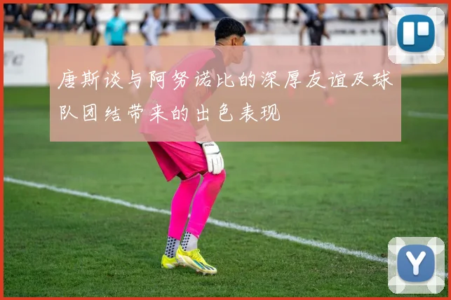 唐斯谈与阿努诺比的深厚友谊及球队团结带来的出色表现