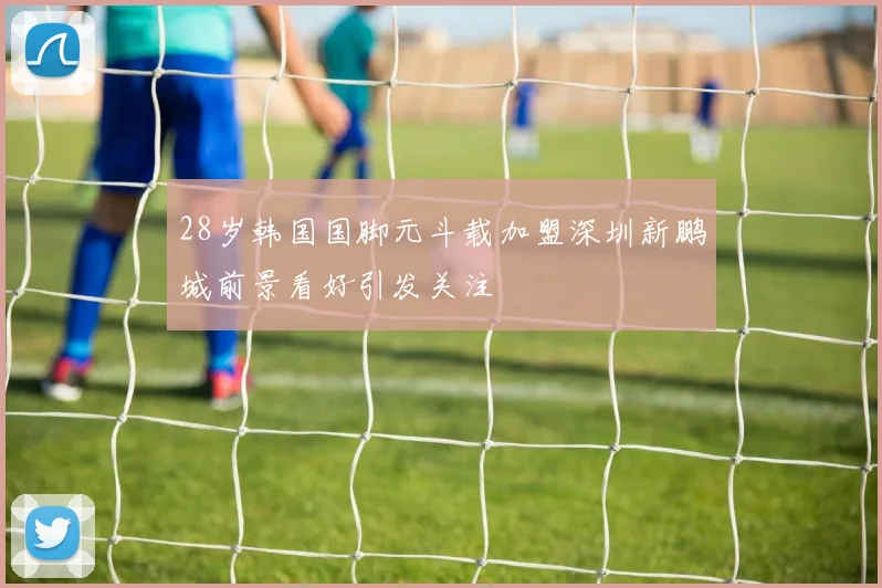 28岁韩国国脚元斗载加盟深圳新鹏城前景看好引发关注
