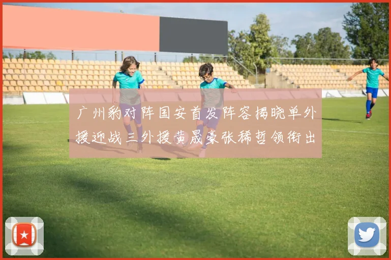 广州豹对阵国安首发阵容揭晓单外援迎战三外援黄晟豪张稀哲领衔出战