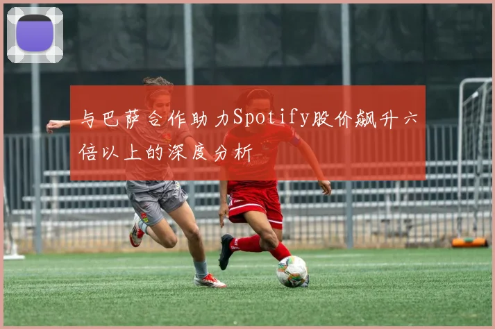 与巴萨合作助力Spotify股价飙升六倍以上的深度分析