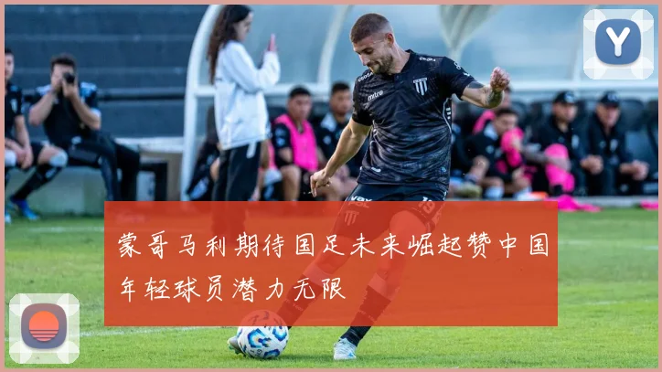 蒙哥马利期待国足未来崛起赞中国年轻球员潜力无限