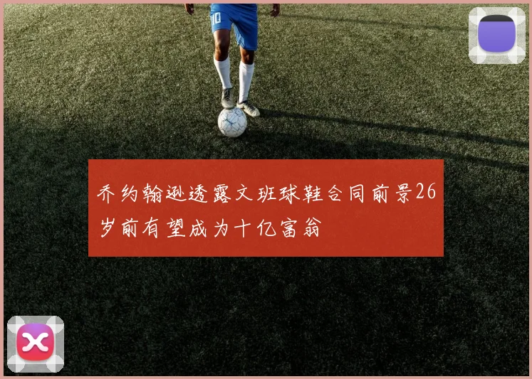乔约翰逊透露文班球鞋合同前景26岁前有望成为十亿富翁