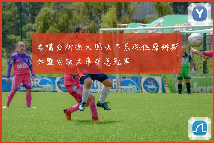 名嘴分析热火现状不乐观但詹姆斯加盟或助力争夺总冠军