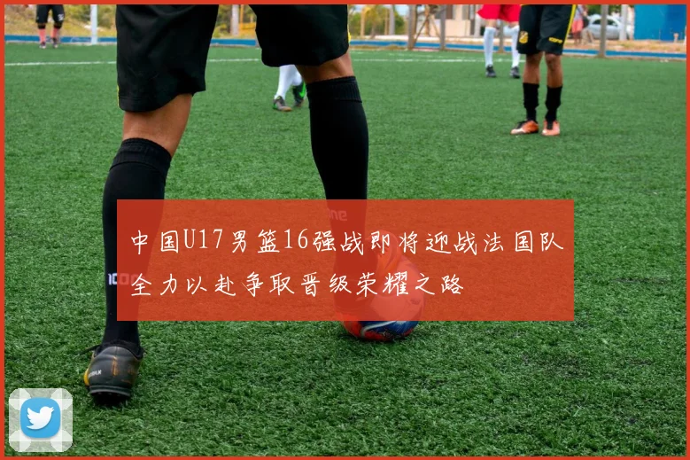 中国U17男篮16强战即将迎战法国队全力以赴争取晋级荣耀之路