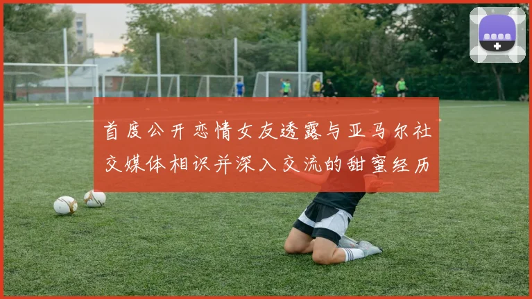 首度公开恋情女友透露与亚马尔社交媒体相识并深入交流的甜蜜经历