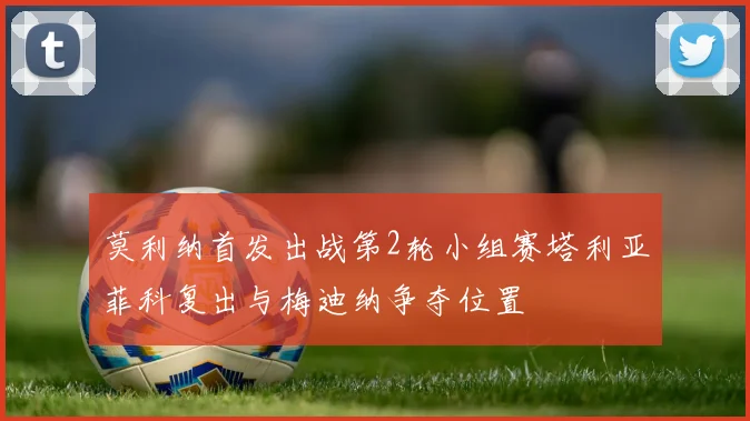 莫利纳首发出战第2轮小组赛塔利亚菲科复出与梅迪纳争夺位置