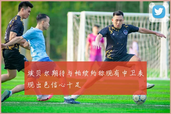 埃贝尔期待与帕续约称现有中卫表现出色信心十足