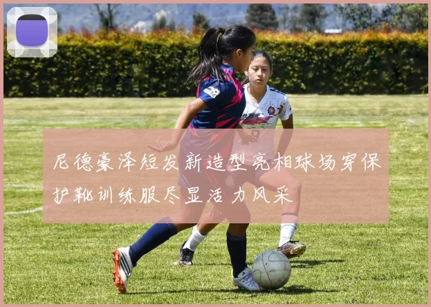 尼德豪泽短发新造型亮相球场穿保护靴训练服尽显活力风采