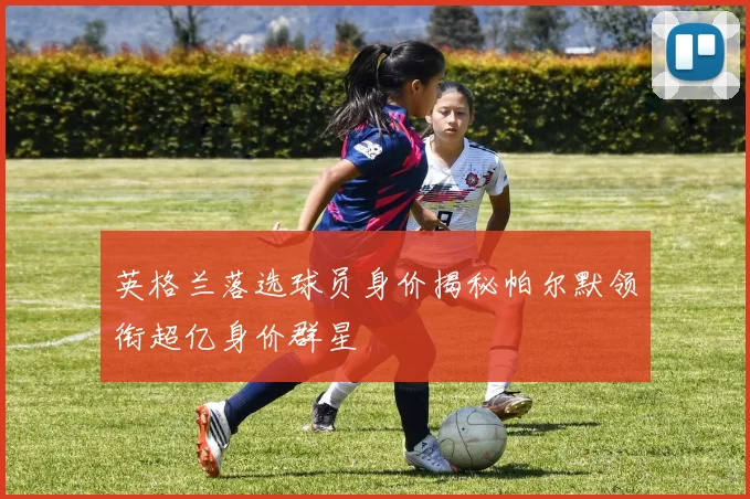 英格兰落选球员身价揭秘帕尔默领衔超亿身价群星