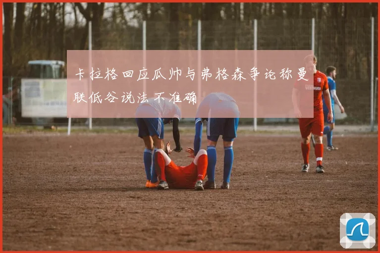 卡拉格回应瓜帅与弗格森争论称曼联低谷说法不准确