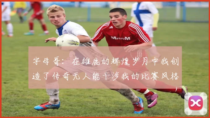 字母哥：在雄鹿的辉煌岁月中我创造了传奇无人能干涉我的比赛风格