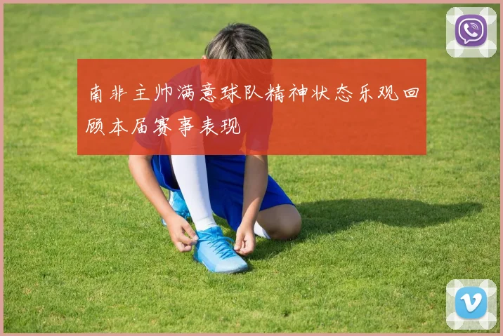 南非主帅满意球队精神状态乐观回顾本届赛事表现