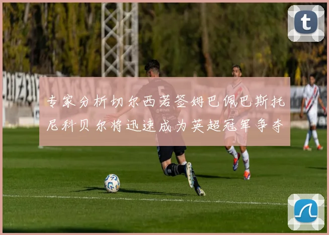 专家分析切尔西若签姆巴佩巴斯托尼科贝尔将迅速成为英超冠军争夺者