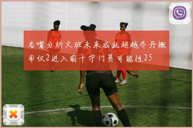 名嘴分析文班未来成就超越乔丹概率仅2进入前十守门员可能性25